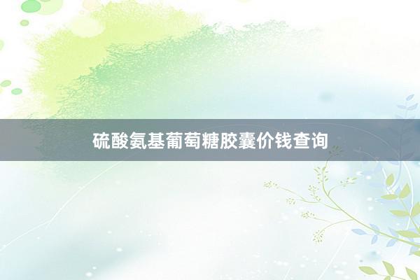 硫酸氨基葡萄糖胶囊价钱查询