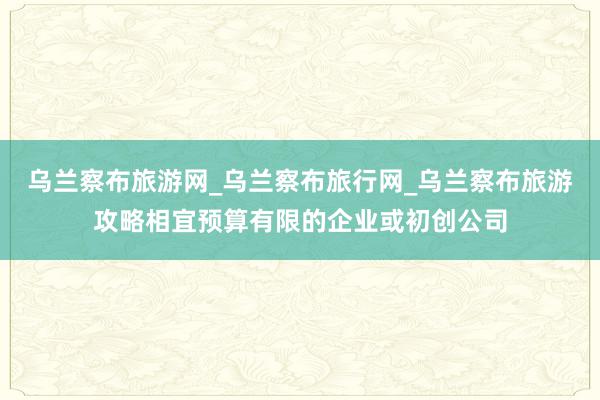 乌兰察布旅游网_乌兰察布旅行网_乌兰察布旅游攻略相宜预算有限的企业或初创公司