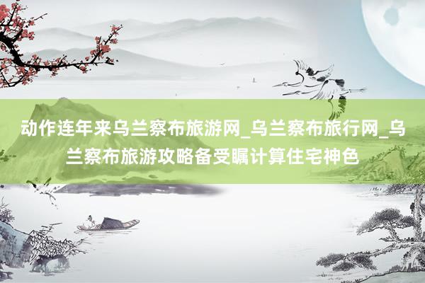 动作连年来乌兰察布旅游网_乌兰察布旅行网_乌兰察布旅游攻略备受瞩计算住宅神色