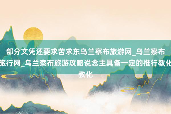 部分文凭还要求苦求东乌兰察布旅游网_乌兰察布旅行网_乌兰察布旅游攻略说念主具备一定的推行教化