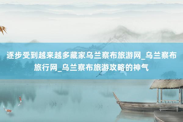 逐步受到越来越多藏家乌兰察布旅游网_乌兰察布旅行网_乌兰察布旅游攻略的神气