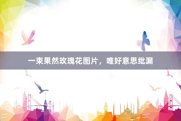 一束果然玫瑰花图片，唯好意思纰漏