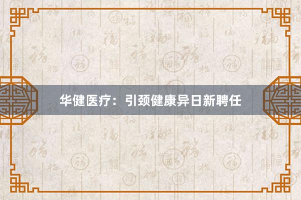 华健医疗：引颈健康异日新聘任