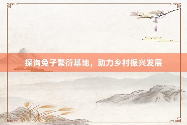 探询兔子繁衍基地，助力乡村振兴发展